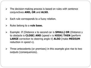  The decision-making process is based on rules with sentence
conjunctives AND, OR and ALSO.
 Each rule corresponds to a fuzzy relation.
 Rules belong to a rule base.
 Example: If (Distance x to second car is SMALL) OR (Distance y
to obstacle is CLOSE) AND (speed v is HIGH) THEN (perform
LARGE correction to steering angle ) ALSO (make MEDIUM
reduction in speed v).
 Three antecedents (or premises) in this example give rise to two
outputs (consequences).
 