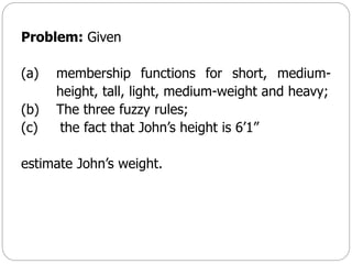 Problem: Given
(a) membership functions for short, medium-
height, tall, light, medium-weight and heavy;
(b) The three fuzzy rules;
(c) the fact that John’s height is 6’1”
estimate John’s weight.
 