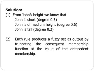 Solution:
(1) From John’s height we know that
John is short (degree 0.3)
John is of medium height (degree 0.6)
John is tall (degree 0.2)
(2) Each rule produces a fuzzy set as output by
truncating the consequent membership
function at the value of the antecedent
membership.
 