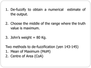 1. De-fuzzify to obtain a numerical estimate of
the output.
2. Choose the middle of the range where the truth
value is maximum.
3. John’s weight = 80 Kg.
Two methods to de-fuzzification (yen 143-145)
1. Mean of Maximum (MoM)
2. Centre of Area (CoA)
 