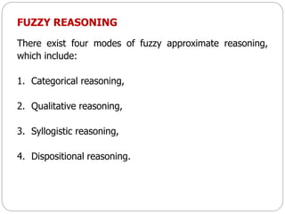 FUZZY REASONING
There exist four modes of fuzzy approximate reasoning,
which include:
1. Categorical reasoning,
2. Qualitative reasoning,
3. Syllogistic reasoning,
4. Dispositional reasoning.
 