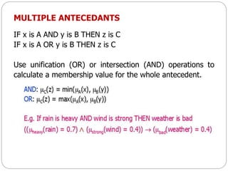 MULTIPLE ANTECEDANTS
IF x is A AND y is B THEN z is C
IF x is A OR y is B THEN z is C
Use unification (OR) or intersection (AND) operations to
calculate a membership value for the whole antecedent.
 