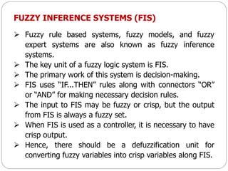 FUZZY INFERENCE SYSTEMS (FIS)
 Fuzzy rule based systems, fuzzy models, and fuzzy
expert systems are also known as fuzzy inference
systems.
 The key unit of a fuzzy logic system is FIS.
 The primary work of this system is decision-making.
 FIS uses “IF...THEN” rules along with connectors “OR”
or “AND” for making necessary decision rules.
 The input to FIS may be fuzzy or crisp, but the output
from FIS is always a fuzzy set.
 When FIS is used as a controller, it is necessary to have
crisp output.
 Hence, there should be a defuzzification unit for
converting fuzzy variables into crisp variables along FIS.
 