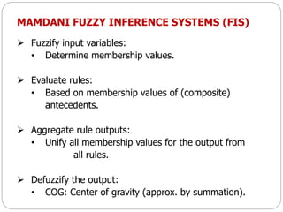 MAMDANI FUZZY INFERENCE SYSTEMS (FIS)
 Fuzzify input variables:
• Determine membership values.
 Evaluate rules:
• Based on membership values of (composite)
antecedents.
 Aggregate rule outputs:
• Unify all membership values for the output from
all rules.
 Defuzzify the output:
• COG: Center of gravity (approx. by summation).
 