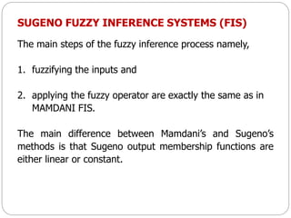SUGENO FUZZY INFERENCE SYSTEMS (FIS)
The main steps of the fuzzy inference process namely,
1. fuzzifying the inputs and
2. applying the fuzzy operator are exactly the same as in
MAMDANI FIS.
The main difference between Mamdani’s and Sugeno’s
methods is that Sugeno output membership functions are
either linear or constant.
 