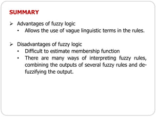 SUMMARY
 Advantages of fuzzy logic
• Allows the use of vague linguistic terms in the rules.
 Disadvantages of fuzzy logic
• Difficult to estimate membership function
• There are many ways of interpreting fuzzy rules,
combining the outputs of several fuzzy rules and de-
fuzzifying the output.
 