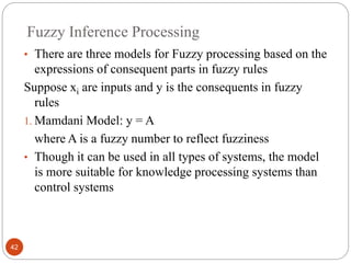 Fuzzy Inference Processing
42
• There are three models for Fuzzy processing based on the
expressions of consequent parts in fuzzy rules
Suppose xi are inputs and y is the consequents in fuzzy
rules
1. Mamdani Model: y = A
where A is a fuzzy number to reflect fuzziness
• Though it can be used in all types of systems, the model
is more suitable for knowledge processing systems than
control systems
 