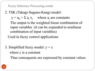Fuzzy Inference Processing contd..
43
2. TSK (Takagi-Sugano-Kang) model:
y = a0 + Ʃ ai xi where ai are constants
The output is the weighted linear combination of
input variables (it can be expanded to nonlinear
combination of input variables)
Used in fuzzy control applications
3. Simplified fuzzy model: y = c
where c is a constant
Thus consequents are expressed by constant values
 