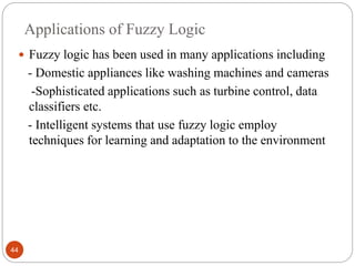 Applications of Fuzzy Logic
44
 Fuzzy logic has been used in many applications including
- Domestic appliances like washing machines and cameras
-Sophisticated applications such as turbine control, data
classifiers etc.
- Intelligent systems that use fuzzy logic employ
techniques for learning and adaptation to the environment
 