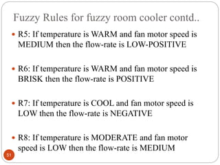 Fuzzy Rules for fuzzy room cooler contd..
51
 R5: If temperature is WARM and fan motor speed is
MEDIUM then the flow-rate is LOW-POSITIVE
 R6: If temperature is WARM and fan motor speed is
BRISK then the flow-rate is POSITIVE
 R7: If temperature is COOL and fan motor speed is
LOW then the flow-rate is NEGATIVE
 R8: If temperature is MODERATE and fan motor
speed is LOW then the flow-rate is MEDIUM
 