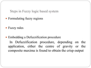 Steps in Fuzzy logic based system
 Formulating fuzzy regions
 Fuzzy rules
 Embedding a Defuzzification procedure
In Defuzzification procedure, depending on the
application, either the centre of gravity or the
composite maxima is found to obtain the crisp output
 