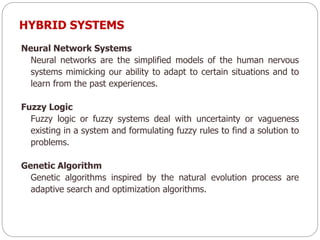 Neural Network Systems
Neural networks are the simplified models of the human nervous
systems mimicking our ability to adapt to certain situations and to
learn from the past experiences.
Fuzzy Logic
Fuzzy logic or fuzzy systems deal with uncertainty or vagueness
existing in a system and formulating fuzzy rules to find a solution to
problems.
Genetic Algorithm
Genetic algorithms inspired by the natural evolution process are
adaptive search and optimization algorithms.
HYBRID SYSTEMS
 