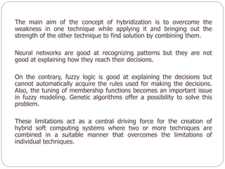 The main aim of the concept of hybridization is to overcome the
weakness in one technique while applying it and bringing out the
strength of the other technique to find solution by combining them.
Neural networks are good at recognizing patterns but they are not
good at explaining how they reach their decisions.
On the contrary, fuzzy logic is good at explaining the decisions but
cannot automatically acquire the rules used for making the decisions.
Also, the tuning of membership functions becomes an important issue
in fuzzy modeling. Genetic algorithms offer a possibility to solve this
problem.
These limitations act as a central driving force for the creation of
hybrid soft computing systems where two or more techniques are
combined in a suitable manner that overcomes the limitations of
individual techniques.
 
