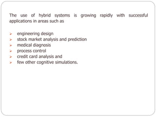 The use of hybrid systems is growing rapidly with successful
applications in areas such as
 engineering design
 stock market analysis and prediction
 medical diagnosis
 process control
 credit card analysis and
 few other cognitive simulations.
 