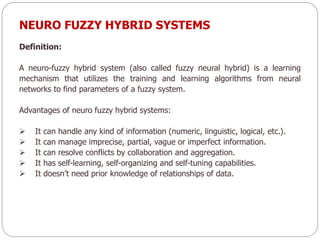 NEURO FUZZY HYBRID SYSTEMS
Definition:
A neuro-fuzzy hybrid system (also called fuzzy neural hybrid) is a learning
mechanism that utilizes the training and learning algorithms from neural
networks to find parameters of a fuzzy system.
Advantages of neuro fuzzy hybrid systems:
 It can handle any kind of information (numeric, linguistic, logical, etc.).
 It can manage imprecise, partial, vague or imperfect information.
 It can resolve conflicts by collaboration and aggregation.
 It has self-learning, self-organizing and self-tuning capabilities.
 It doesn’t need prior knowledge of relationships of data.
 