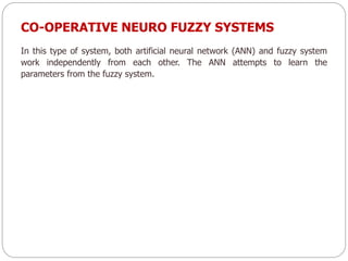 CO-OPERATIVE NEURO FUZZY SYSTEMS
In this type of system, both artificial neural network (ANN) and fuzzy system
work independently from each other. The ANN attempts to learn the
parameters from the fuzzy system.
 