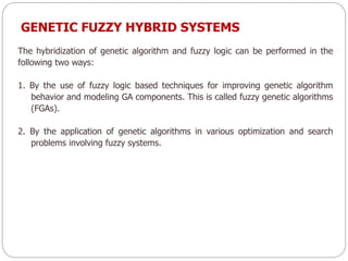 GENETIC FUZZY HYBRID SYSTEMS
The hybridization of genetic algorithm and fuzzy logic can be performed in the
following two ways:
1. By the use of fuzzy logic based techniques for improving genetic algorithm
behavior and modeling GA components. This is called fuzzy genetic algorithms
(FGAs).
2. By the application of genetic algorithms in various optimization and search
problems involving fuzzy systems.
 