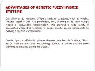 ADVANTAGES OF GENETIC FUZZY HYBRID
SYSTEMS
GAs allow us to represent different kinds of structures, such as weights,
features together with rule parameters, etc., allowing us to code multiple
models of knowledge representation. This provides a wide variety of
approaches where it is necessary to design specific genetic components for
evolving a specific representation.
Genetic algorithm efficiently optimizes the rules, membership functions, DB and
KB of fuzzy systems. The methodology adopted is simple and the fittest
individual is identified during the process.
 