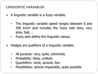 LINGUISTIC VARIABLES
 A linguistic variable is a fuzzy variable.
• The linguistic variable speed ranges between 0 and
300 km/h and includes the fuzzy sets slow, very
slow, fast, …
• Fuzzy sets define the linguistic values.
 Hedges are qualifiers of a linguistic variable.
• All purpose: very, quite, extremely
• Probability: likely, unlikely
• Quantifiers: most, several, few
• Possibilities: almost impossible, quite possible
 