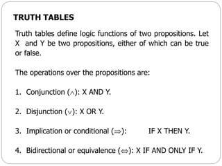 TRUTH TABLES
Truth tables define logic functions of two propositions. Let
X and Y be two propositions, either of which can be true
or false.
The operations over the propositions are:
1. Conjunction (): X AND Y.
2. Disjunction (): X OR Y.
3. Implication or conditional (): IF X THEN Y.
4. Bidirectional or equivalence (): X IF AND ONLY IF Y.
 