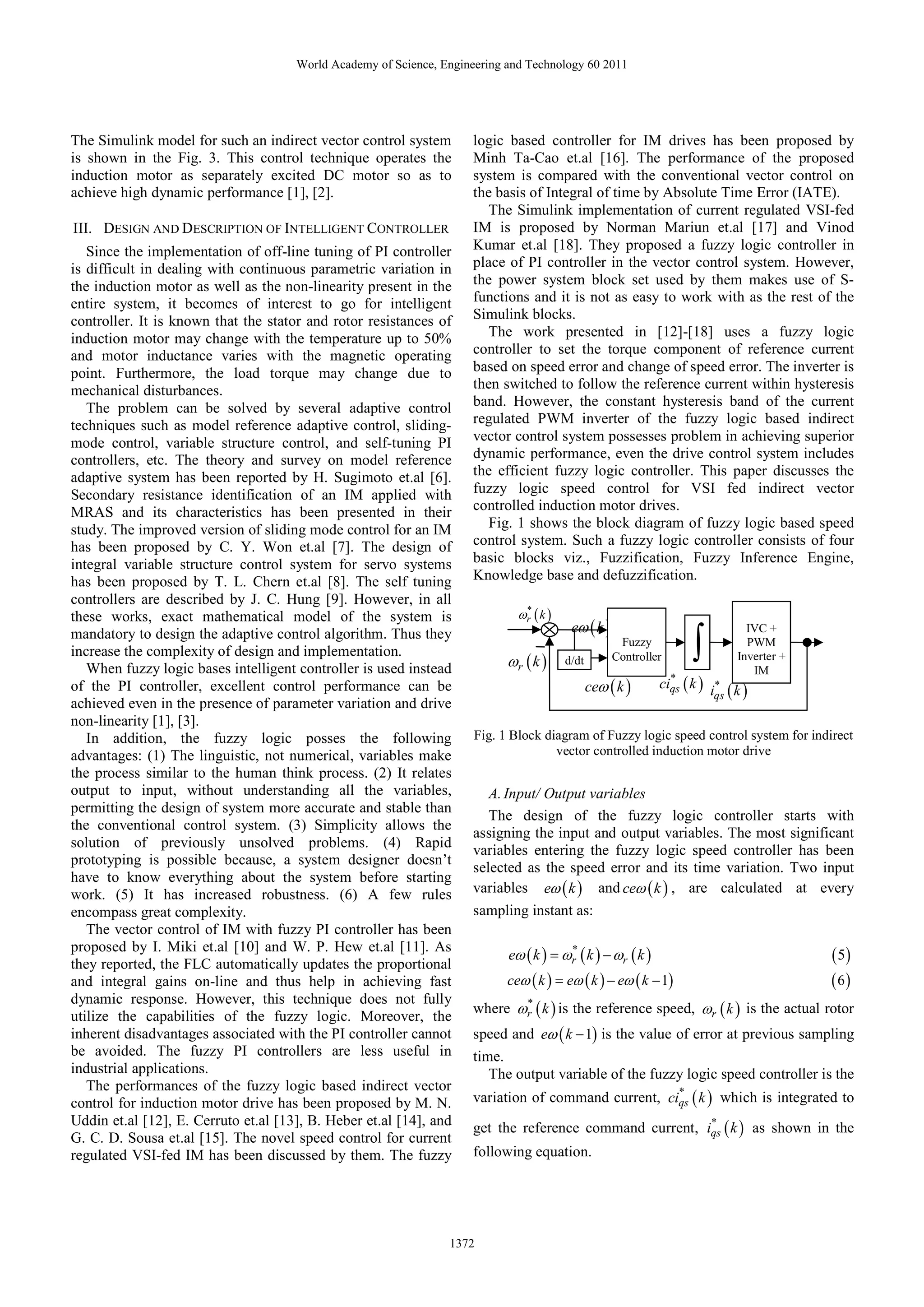 World Academy of Science, Engineering and Technology 60 2011




The Simulink model for such an indirect vector control system         logic based controller for IM drives has been proposed by
is shown in the Fig. 3. This control technique operates the           Minh Ta-Cao et.al [16]. The performance of the proposed
induction motor as separately excited DC motor so as to               system is compared with the conventional vector control on
achieve high dynamic performance [1], [2].                            the basis of Integral of time by Absolute Time Error (IATE).
                                                                         The Simulink implementation of current regulated VSI-fed
III. DESIGN AND DESCRIPTION OF INTELLIGENT CONTROLLER                 IM is proposed by Norman Mariun et.al [17] and Vinod
   Since the implementation of off-line tuning of PI controller       Kumar et.al [18]. They proposed a fuzzy logic controller in
is difficult in dealing with continuous parametric variation in       place of PI controller in the vector control system. However,
the induction motor as well as the non-linearity present in the       the power system block set used by them makes use of S-
entire system, it becomes of interest to go for intelligent           functions and it is not as easy to work with as the rest of the
controller. It is known that the stator and rotor resistances of      Simulink blocks.
induction motor may change with the temperature up to 50%                The work presented in [12]-[18] uses a fuzzy logic
and motor inductance varies with the magnetic operating               controller to set the torque component of reference current
point. Furthermore, the load torque may change due to                 based on speed error and change of speed error. The inverter is
mechanical disturbances.                                              then switched to follow the reference current within hysteresis
   The problem can be solved by several adaptive control              band. However, the constant hysteresis band of the current
techniques such as model reference adaptive control, sliding-         regulated PWM inverter of the fuzzy logic based indirect
mode control, variable structure control, and self-tuning PI          vector control system possesses problem in achieving superior
controllers, etc. The theory and survey on model reference            dynamic performance, even the drive control system includes
adaptive system has been reported by H. Sugimoto et.al [6].           the efficient fuzzy logic controller. This paper discusses the
Secondary resistance identification of an IM applied with             fuzzy logic speed control for VSI fed indirect vector
MRAS and its characteristics has been presented in their              controlled induction motor drives.
study. The improved version of sliding mode control for an IM            Fig. 1 shows the block diagram of fuzzy logic based speed
has been proposed by C. Y. Won et.al [7]. The design of               control system. Such a fuzzy logic controller consists of four
integral variable structure control system for servo systems          basic blocks viz., Fuzzification, Fuzzy Inference Engine,
has been proposed by T. L. Chern et.al [8]. The self tuning           Knowledge base and defuzzification.
controllers are described by J. C. Hung [9]. However, in all
these works, exact mathematical model of the system is                        ωr ( k )
                                                                               *

                                                                                          eω ( k )
                                                                                                                    ∫
                                                                                                                               IVC +
mandatory to design the adaptive control algorithm. Thus they                                         Fuzzy                    PWM
increase the complexity of design and implementation.
   When fuzzy logic bases intelligent controller is used instead            ωr ( k )     d/dt        Controller              Inverter +
                                                                                                                                IM
                                                                                                ceω ( k )     ciqs ( k ) i* k
                                                                                                                *
                                                                                                                          qs ( )
of the PI controller, excellent control performance can be
achieved even in the presence of parameter variation and drive
non-linearity [1], [3].
   In addition, the fuzzy logic posses the following                  Fig. 1 Block diagram of Fuzzy logic speed control system for indirect
advantages: (1) The linguistic, not numerical, variables make                        vector controlled induction motor drive
the process similar to the human think process. (2) It relates
output to input, without understanding all the variables,                A. Input/ Output variables
permitting the design of system more accurate and stable than
                                                                         The design of the fuzzy logic controller starts with
the conventional control system. (3) Simplicity allows the
                                                                      assigning the input and output variables. The most significant
solution of previously unsolved problems. (4) Rapid
                                                                      variables entering the fuzzy logic speed controller has been
prototyping is possible because, a system designer doesn’t
                                                                      selected as the speed error and its time variation. Two input
have to know everything about the system before starting
work. (5) It has increased robustness. (6) A few rules                variables eω ( k ) and ceω ( k ) , are calculated at every
encompass great complexity.                                           sampling instant as:
   The vector control of IM with fuzzy PI controller has been
proposed by I. Miki et.al [10] and W. P. Hew et.al [11]. As
                                                                            eω ( k ) = ωr ( k ) − ωr ( k )
                                                                                        *
                                                                                                                                          ( 5)
they reported, the FLC automatically updates the proportional
and integral gains on-line and thus help in achieving fast                  ceω ( k ) = eω ( k ) − eω ( k − 1)                            (6)
dynamic response. However, this technique does not fully
                                                                      where ωr ( k ) is the reference speed, ωr ( k ) is the actual rotor
                                                                             *
utilize the capabilities of the fuzzy logic. Moreover, the
inherent disadvantages associated with the PI controller cannot       speed and eω ( k − 1) is the value of error at previous sampling
be avoided. The fuzzy PI controllers are less useful in               time.
industrial applications.                                                 The output variable of the fuzzy logic speed controller is the
   The performances of the fuzzy logic based indirect vector
control for induction motor drive has been proposed by M. N.          variation of command current, ciqs ( k ) which is integrated to
                                                                                                      *

Uddin et.al [12], E. Cerruto et.al [13], B. Heber et.al [14], and     get the reference command current, iqs ( k ) as shown in the
                                                                                                          *
G. C. D. Sousa et.al [15]. The novel speed control for current
regulated VSI-fed IM has been discussed by them. The fuzzy            following equation.




                                                                 1372
 