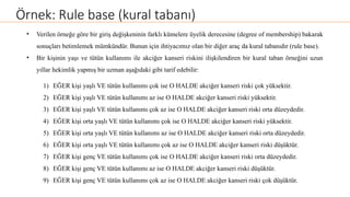 Örnek: Rule base (kural tabanı)
• Verilen örneğe göre bir giriş değişkeninin farklı kümelere üyelik derecesine (degree of membership) bakarak
sonuçları betimlemek mümkündür. Bunun için ihtiyacımız olan bir diğer araç da kural tabanıdır (rule base).
• Bir kişinin yaşı ve tütün kullanımı ile akciğer kanseri riskini ilişkilendiren bir kural taban örneğini uzun
yıllar hekimlik yapmış bir uzman aşağıdaki gibi tarif edebilir:
1) EĞER kişi yaşlı VE tütün kullanımı çok ise O HALDE akciğer kanseri riski çok yüksektir.
2) EĞER kişi yaşlı VE tütün kullanımı az ise O HALDE akciğer kanseri riski yüksektir.
3) EĞER kişi yaşlı VE tütün kullanımı çok az ise O HALDE akciğer kanseri riski orta düzeydedir.
4) EĞER kişi orta yaşlı VE tütün kullanımı çok ise O HALDE akciğer kanseri riski yüksektir.
5) EĞER kişi orta yaşlı VE tütün kullanımı az ise O HALDE akciğer kanseri riski orta düzeydedir.
6) EĞER kişi orta yaşlı VE tütün kullanımı çok az ise O HALDE akciğer kanseri riski düşüktür.
7) EĞER kişi genç VE tütün kullanımı çok ise O HALDE akciğer kanseri riski orta düzeydedir.
8) EĞER kişi genç VE tütün kullanımı az ise O HALDE akciğer kanseri riski düşüktür.
9) EĞER kişi genç VE tütün kullanımı çok az ise O HALDE akciğer kanseri riski çok düşüktür.
 