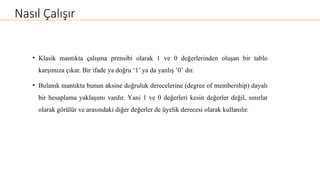 Nasıl Çalışır
• Klasik mantıkta çalışma prensibi olarak 1 ve 0 değerlerinden oluşan bir tablo
karşımıza çıkar. Bir ifade ya doğru ‘1’ ya da yanlış ’0’ dır.
• Bulanık mantıkta bunun aksine doğruluk derecelerine (degree of membership) dayalı
bir hesaplama yaklaşımı vardır. Yani 1 ve 0 değerleri kesin değerler değil, sınırlar
olarak görülür ve arasındaki diğer değerler de üyelik derecesi olarak kullanılır.
 