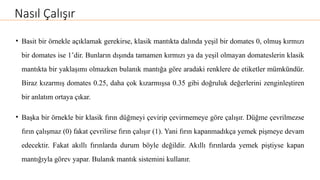 Nasıl Çalışır
• Basit bir örnekle açıklamak gerekirse, klasik mantıkta dalında yeşil bir domates 0, olmuş kırmızı
bir domates ise 1’dir. Bunların dışında tamamen kırmızı ya da yeşil olmayan domateslerin klasik
mantıkta bir yaklaşımı olmazken bulanık mantığa göre aradaki renklere de etiketler mümkündür.
Biraz kızarmış domates 0.25, daha çok kızarmışsa 0.35 gibi doğruluk değerlerini zenginleştiren
bir anlatım ortaya çıkar.
• Başka bir örnekle bir klasik fırın düğmeyi çevirip çevirmemeye göre çalışır. Düğme çevrilmezse
fırın çalışmaz (0) fakat çevrilirse fırın çalışır (1). Yani fırın kapanmadıkça yemek pişmeye devam
edecektir. Fakat akıllı fırınlarda durum böyle değildir. Akıllı fırınlarda yemek piştiyse kapan
mantığıyla görev yapar. Bulanık mantık sistemini kullanır.
 