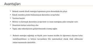 Avantajları
• Bulanık mantık klasik mantığın kapsamına giren durumlarda da çalışır.
• Klasik mantıkta çözüm bulunamayan durumlara cevap bulur.
• Yazılımı basittir.
• Belirsiz ve karmaşık durumlara cevap üretir ve insan mantığına yakın sonuçlar verir.
• Denetimin kalitesi arttırılmış olur.
• Yapay zeka teknolojisinin geliştirilmesinde avantaj sağlar.
o Bulanık mantığın sağladığı en büyük yarar insanın tecrübe ile öğrenmesi olayının kolay
modellenebilmesi ve belirsiz kavramların bile matematiksel olarak ifade edilmesine
imkan tanımasıdır denilebilir.
 