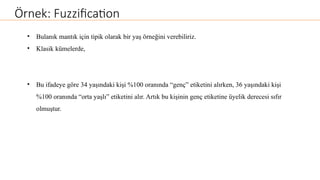 Örnek: Fuzzification
• Bulanık mantık için tipik olarak bir yaş örneğini verebiliriz.
• Klasik kümelerde,
• Bu ifadeye göre 34 yaşındaki kişi %100 oranında “genç” etiketini alırken, 36 yaşındaki kişi
%100 oranında “orta yaşlı” etiketini alır. Artık bu kişinin genç etiketine üyelik derecesi sıfır
olmuştur.
 