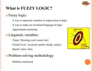 10
What is FUZZY LOGIC?
 Fuzzy logic:
 A way to represent variation or imprecision in logic
 A way to make use of natural language in logic
 Approximate reasoning
 Linguistic variables:
 Temp: {freezing, cool, warm, hot}
 Cloud Cover: {overcast, partly cloudy, sunny}
 Speed: {slow, fast}
 Problem-solving methodology
 Definite conclusion
 