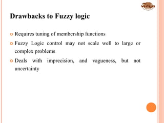 27
Drawbacks to Fuzzy logic
 Requires tuning of membership functions
 Fuzzy Logic control may not scale well to large or
complex problems
 Deals with imprecision, and vagueness, but not
uncertainty
 