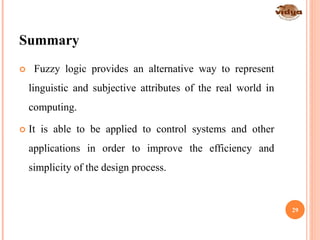 Summary
 Fuzzy logic provides an alternative way to represent
linguistic and subjective attributes of the real world in
computing.
 It is able to be applied to control systems and other
applications in order to improve the efficiency and
simplicity of the design process.
29
 