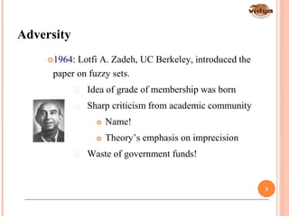 Adversity
*Fuzzy Logic: Intelligence, Control, and Information - J. Yen and R. Langari, Prentice Hall 1999
1964: Lotfi A. Zadeh, UC Berkeley, introduced the
paper on fuzzy sets.
 Idea of grade of membership was born
 Sharp criticism from academic community
 Name!
 Theory’s emphasis on imprecision
 Waste of government funds!
3
 