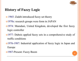 History of Fuzzy Logic
*Fuzzy Logic: Intelligence, Control, and Information - J. Yen and R. Langari, Prentice Hall 1999
 1965: Zadeh introduced fuzzy set theory
1970s: research groups were form in JAPAN
1974: Mamdani, United Kingdom, developed the first fuzzy
logic controller
1977: Dubois applied fuzzy sets in a comprehensive study of
traffic conditions
1976-1987: Industrial application of fuzzy logic in Japan and
Europe
1987-Present: Fuzzy Boom 4
 