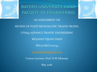 AN ASSIGNMENT ON
REVIEW OF FUZZY MICROSCOPIC TRAFFIC MODEL
CIV8331 ADVANCE TRAFFIC ENGINEERING
MUJAHID TIJJANI TASHI
SPS/17/MCE/00034
mujahidtashi@gmail.com
Course Lecturer: Prof. H M Alhassan
May 2018.
 