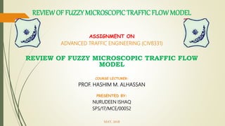 ASSIGNMENT ON
ADVANCED TRAFFIC ENGINEERING (CIV8331)
REVIEW OF FUZZY MICROSCOPIC TRAFFIC FLOW
MODEL
COURSE LECTURER:
PROF. HASHIM M. ALHASSAN
PRESENTED BY:
NURUDEEN ISHAQ
SPS/17/MCE/00052
MAY, 2018
REVIEWOF FUZZY MICROSCOPIC TRAFFIC FLOWMODEL
 