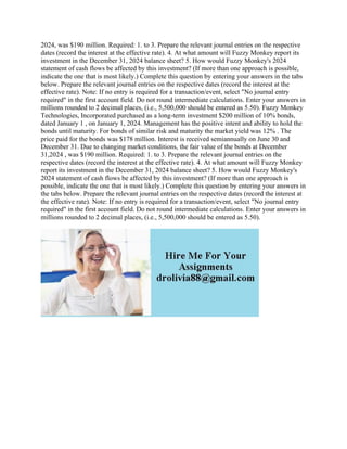 2024, was $190 million. Required: 1. to 3. Prepare the relevant journal entries on the respective
dates (record the interest at the effective rate). 4. At what amount will Fuzzy Monkey report its
investment in the December 31, 2024 balance sheet? 5. How would Fuzzy Monkey's 2024
statement of cash flows be affected by this investment? (If more than one approach is possible,
indicate the one that is most likely.) Complete this question by entering your answers in the tabs
below. Prepare the relevant journal entries on the respective dates (record the interest at the
effective rate). Note: If no entry is required for a transaction/event, select "No journal entry
required" in the first account field. Do not round intermediate calculations. Enter your answers in
millions rounded to 2 decimal places, (i.e., 5,500,000 should be entered as 5.50). Fuzzy Monkey
Technologies, Incorporated purchased as a long-term investment $200 million of 10% bonds,
dated January 1 , on January 1, 2024. Management has the positive intent and ability to hold the
bonds until maturity. For bonds of similar risk and maturity the market yield was 12% . The
price paid for the bonds was $178 million. Interest is received semiannually on June 30 and
December 31. Due to changing market conditions, the fair value of the bonds at December
31,2024 , was $190 million. Required: 1. to 3. Prepare the relevant journal entries on the
respective dates (record the interest at the effective rate). 4. At what amount will Fuzzy Monkey
report its investment in the December 31, 2024 balance sheet? 5. How would Fuzzy Monkey's
2024 statement of cash flows be affected by this investment? (If more than one approach is
possible, indicate the one that is most likely.) Complete this question by entering your answers in
the tabs below. Prepare the relevant journal entries on the respective dates (record the interest at
the effective rate). Note: If no entry is required for a transaction/event, select "No journal entry
required" in the first account field. Do not round intermediate calculations. Enter your answers in
millions rounded to 2 decimal places, (i.e., 5,500,000 should be entered as 5.50).
 