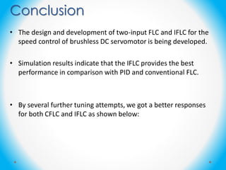Conclusion
• The design and development of two-input FLC and IFLC for the
speed control of brushless DC servomotor is being developed.
• Simulation results indicate that the IFLC provides the best
performance in comparison with PID and conventional FLC.
• By several further tuning attempts, we got a better responses
for both CFLC and IFLC as shown below:
 
