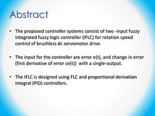 Abstract
• The proposed controller systems consist of two -input fuzzy
integrated fuzzy logic controller (IFLC) for rotation speed
control of brushless dc servomotor drive.
• The input for the controller are error e(t), and change in error
(first derivative of error ce(t)) with a single-output.
• The IFLC is designed using FLC and proportional derivation
integral (PID) controllers.
 