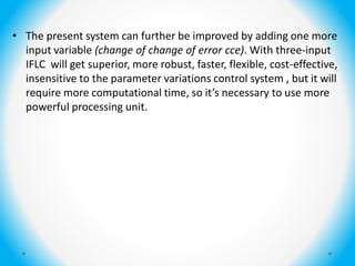 • The present system can further be improved by adding one more
input variable (change of change of error cce). With three-input
IFLC will get superior, more robust, faster, flexible, cost-effective,
insensitive to the parameter variations control system , but it will
require more computational time, so it’s necessary to use more
powerful processing unit.
 