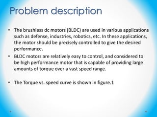 • The brushless dc motors (BLDC) are used in various applications
such as defense, industries, robotics, etc. In these applications,
the motor should be precisely controlled to give the desired
performance.
• BLDC motors are relatively easy to control, and considered to
be high performance motor that is capable of providing large
amounts of torque over a vast speed range.
• The Torque vs. speed curve is shown in figure.1
Problem description
 