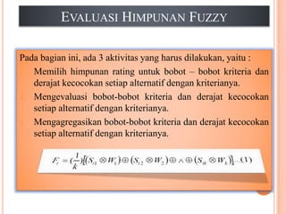 EVALUASI HIMPUNAN FUZZY
Pada bagian ini, ada 3 aktivitas yang harus dilakukan, yaitu :
1. Memilih himpunan rating untuk bobot – bobot kriteria dan
derajat kecocokan setiap alternatif dengan kriterianya.
2. Mengevaluasi bobot-bobot kriteria dan derajat kecocokan
setiap alternatif dengan kriterianya.
3. Mengagregasikan bobot-bobot kriteria dan derajat kecocokan
setiap alternatif dengan kriterianya.
 