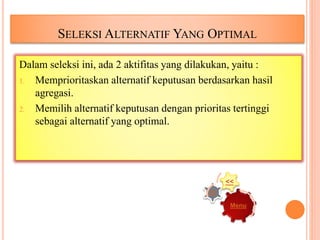 SELEKSI ALTERNATIF YANG OPTIMAL
Dalam seleksi ini, ada 2 aktifitas yang dilakukan, yaitu :
1. Memprioritaskan alternatif keputusan berdasarkan hasil
agregasi.
2. Memilih alternatif keputusan dengan prioritas tertinggi
sebagai alternatif yang optimal.
Menu
>>
<<
 