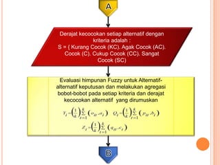 Evaluasi himpunan Fuzzy untuk Alternatif-
alternatif keputusan dan melakukan agregasi
bobot-bobot pada setiap kriteria dan derajat
kecocokan alternatif yang dirumuskan
Derajat kecocokan setiap alternatif dengan
kriteria adalah :
S = { Kurang Cocok (KC). Agak Cocok (AC).
Cocok (C). Cukup Cocok (CC). Sangat
Cocok (SC)
 