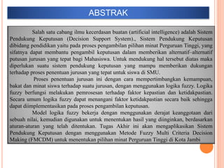 ABSTRAK
Salah satu cabang ilmu kecerdasan buatan (artificial intelligence) adalah Sistem
Pendukung Keputusan (Decision Support System)., Sistem Pendukung Keputusan
dibidang pendidikan yaitu pada proses pengambilan pilihan minat Perguruan Tinggi, yang
sifatnya dapat membantu pengambil keputusan dalam memberikan alternatif–alternatif
putusan jurusan yang tepat bagi Mahasiswa. Untuk mendukung hal tersebut diatas maka
diperlukan suatu sistem pendukung keputusan yang mampu memberikan dukungan
terhadap proses penentuan jurusan yang tepat untuk siswa di SMU.
Proses penentuan jurusan ini dengan cara mempertimbangkan kemampuan,
bakat dan minat siswa terhadap suatu jurusan, dengan menggunakan logika fuzzy. Logika
fuzzy berfungsi melakukan pemrosesan terhadap faktor kepastian dan ketidakpastian.
Secara umum logika fuzzy dapat menangani faktor ketidakpastian secara baik sehingga
dapat diimplementasikan pada proses pengambilan keputusan.
Model logika fuzzy bekerja dengan menggunakan derajat keanggotaan dari
sebuah nilai, kemudian digunakan untuk menentukan hasil yang diinginkan, berdasarkan
aturan-aturan yang telah ditentukan. Tugas Akhir ini akan mengaplikasikan Sistem
Pendukung Keputusan dengan menggunakan Metode Fuzzy Multi Criteria Decision
Making (FMCDM) untuk menentukan pilihan minat Perguruan Tinggi di Kota Jambi
 