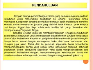 PENDAHULUAN
Dengan adanya perkembangan zaman yang semakin maju menjadikan
kebutuhan untuk meneruskan pendidikan ke jenjang Perguruaan Tinggi
meningkat. Keingininan tersebut sering kali membuat calon mahasiswa menemui
kendala dalam menentukan jurusan yang diminati, letak kampus, jarak kampus
dari tempat tinggal dan biaya kuliah serta fasilitas lain yang ditawarkan dari
masing-masing Perguruan Tinggi.
Kendala tersebut kerap kali membuat Perguruan Tingggi membutuhkan
suatu bentuk keputusan untuk memudahkan dalam memilih jurusan yang sesuai
untuk Calon Mahasiswa. Keputusan yang diambil dalam memilih jurusan mungkin
hampir benar sesuai dengan kemampuan, bakat dan minat mahasiswa atau
mungkin juga salah. Maka dari itu pembuat keputusan harus benar-benar
mempertimbangkan pilihan yang sesuai untuk penjurusan tersebut, sehingga
dibutuhkan sistem pendukung keputusan yang dapat mengklasifikasikan pola
penjurusan Mahasiswa dengan mempertimbangkan kemampuan, bakat dan
minat mahasiswa terhadap suatu jurusan, dengan menggunakan logikafuzzy.
 