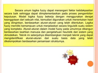 Secara umum logika fuzzy dapat menangani faktor ketidakpastian
secara baik sehingga dapat diimplementasikan pada proses pengambilan
keputusan. Model logika fuzzy bekerja dengan menggunakan derajat
keanggotaan dari sebuah nilai, kemudian digunakan untuk menentukan hasil
yang diinginkan, berdasarkan aturan-aturan yang telah ditentukan. Logika
fuzzy memiliki kemampuan untuk menjelaskan secara linguistik suatu sistem
yang kompleks. Aturan-aturan dalam model fuzzy pada umumnya dibangun
berdasarkan keahlian manusia dan pengetahuan heuristik dari sistem yang
dimodelkan. Teknik ini selanjutnya dikembangkan menjadi teknik yang dapat
mengidentifikasi aturan-aturan dari suatu basis data yang telah
dikelompokkan berdasarkan persamaan strukturnya.
Menu
>>
<<
 
