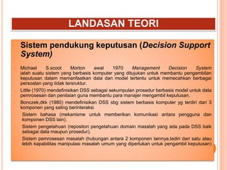LANDASAN TEORI
Sistem pendukung keputusan (Decision Support
System)
 Michael S.scoot Morton awal 1970 Management Decision System
ialah suatu sistem yang berbasis komputer yang ditujukan untuk membantu pengambilan
keputusan dalam memanfaatkan data dan model tertentu untuk memecahkan berbagai
persoalan yang tidak tersruktur.
 Little (1970) mendefinisikan DSS sebagai sekumpulan prosedur berbasis model untuk data
pemrosesan dan penilaian guna membantu para manajer mengambil keputusan.
 Bonczek,dkk (1980) mendefinisikan DSS sbg sistem berbasis komputer yg terdiri dari 3
komponen yang saling berinteraksi
1. Sistem bahasa (mekanisme untuk memberikan komunikasi antara pengguna dan
komponen DSS lain).
2. Sistem pengetahuan (repositori pengetahuan domain masalah yang ada pada DSS baik
sebagai data maupun prosedur).
3. Sistem pemrosesan masalah (hubungan antara 2 komponen lainnya,tediri dari satu atau
lebih kapabilitas manipulasi masalah umum yang diperlukan untuk pengambil keputusan)
 