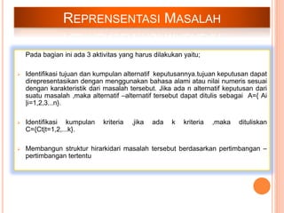 REPRENSENTASI MASALAH
Pada bagian ini ada 3 aktivitas yang harus dilakukan yaitu;
 Identifikasi tujuan dan kumpulan alternatif keputusannya.tujuan keputusan dapat
direpresentasikan dengan menggunakan bahasa alami atau nilai numeris sesuai
dengan karakteristik dari masalah tersebut. Jika ada n alternatif keputusan dari
suatu masalah ,maka alternatif –alternatif tersebut dapat ditulis sebagai A={ Ai
|i=1,2,3...n}.
 Identifikasi kumpulan kriteria ,jika ada k kriteria ,maka dituliskan
C={Ct|t=1,2,...k}.
 Membangun struktur hirarkidari masalah tersebut berdasarkan pertimbangan –
pertimbangan tertentu
 